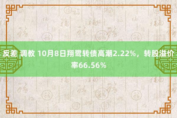 反差 调教 10月8日翔鹭转债高潮2.22%，转股溢价率66.56%