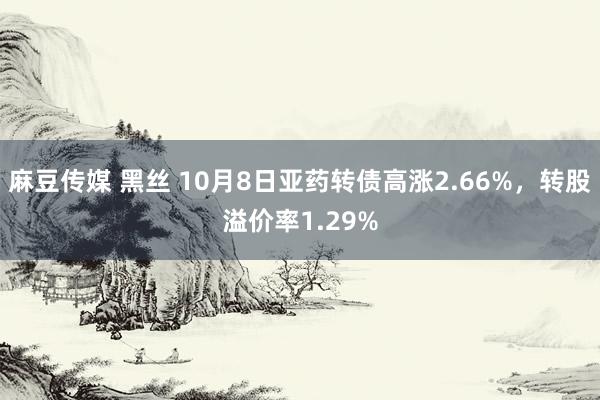 麻豆传媒 黑丝 10月8日亚药转债高涨2.66%，转股溢价率1.29%