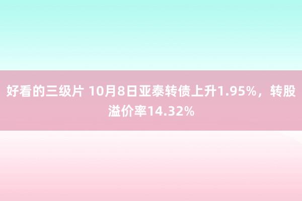 好看的三级片 10月8日亚泰转债上升1.95%，转股溢价率14.32%