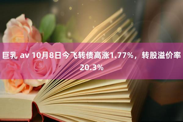 巨乳 av 10月8日今飞转债高涨1.77%，转股溢价率20.3%