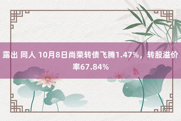 露出 同人 10月8日尚荣转债飞腾1.47%，转股溢价率67.84%