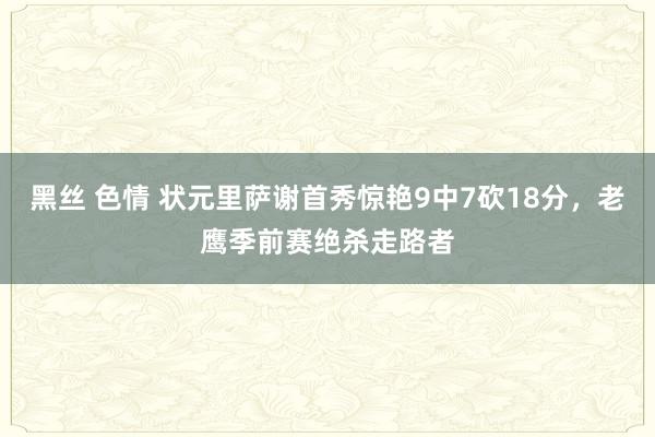 黑丝 色情 状元里萨谢首秀惊艳9中7砍18分，老鹰季前赛绝杀走路者