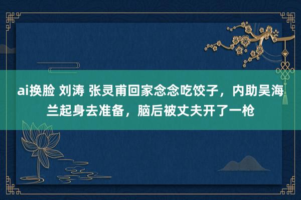 ai换脸 刘涛 张灵甫回家念念吃饺子，内助吴海兰起身去准备，脑后被丈夫开了一枪