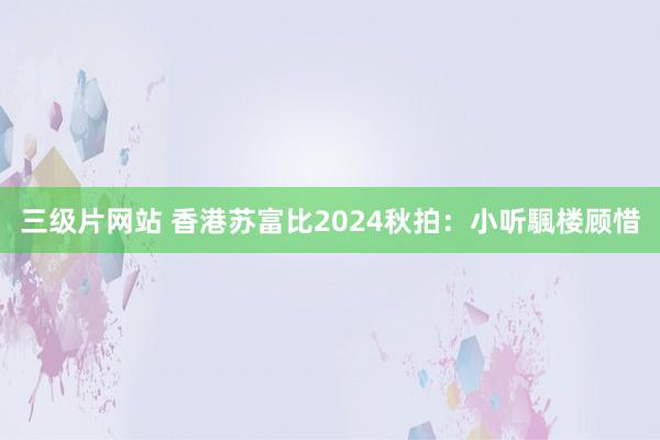 三级片网站 香港苏富比2024秋拍：小听颿楼顾惜