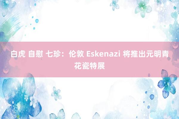 白虎 自慰 七珍：伦敦 Eskenazi 将推出元明青花瓷特展