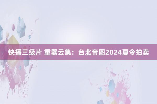 快播三级片 重器云集：台北帝图2024夏令拍卖