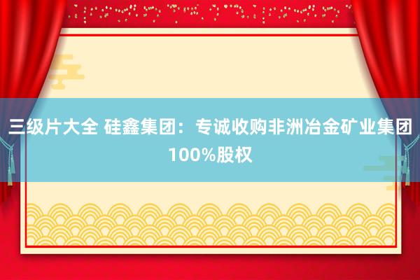 三级片大全 硅鑫集团：专诚收购非洲冶金矿业集团100%股权