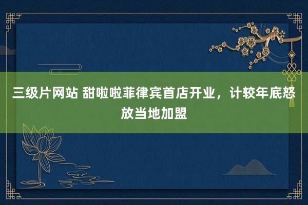 三级片网站 甜啦啦菲律宾首店开业，计较年底怒放当地加盟