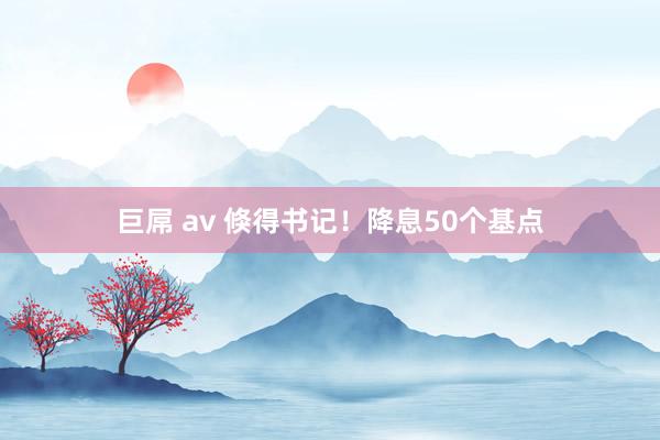 巨屌 av 倏得书记！降息50个基点