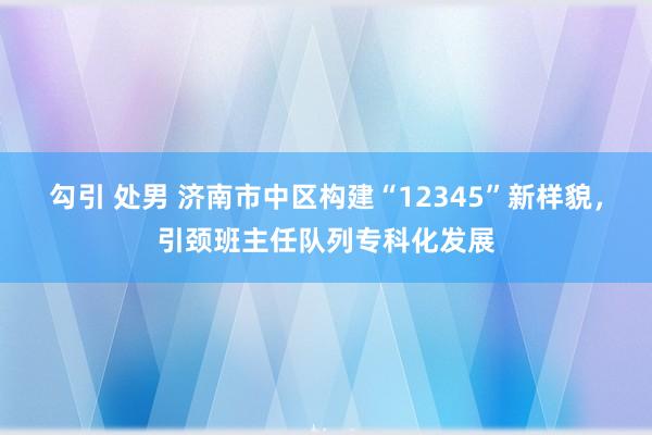 勾引 处男 济南市中区构建“12345”新样貌，引颈班主任队列专科化发展