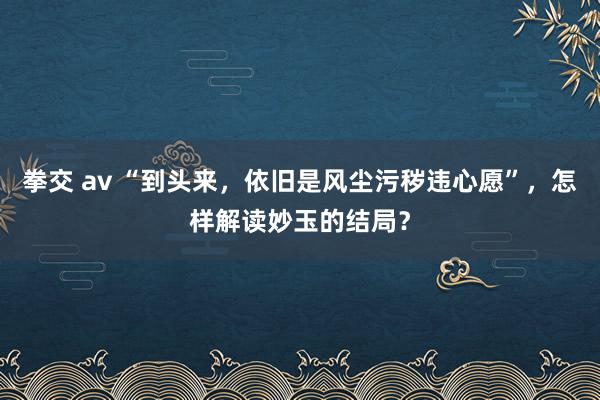 拳交 av “到头来，依旧是风尘污秽违心愿”，怎样解读妙玉的结局？