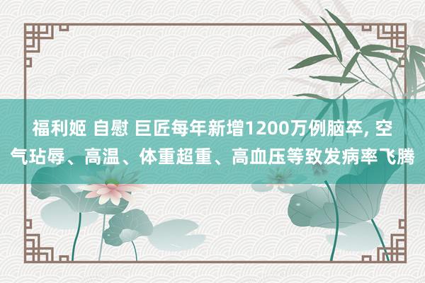 福利姬 自慰 巨匠每年新增1200万例脑卒， 空气玷辱、高温、体重超重、高血压等致发病率飞腾