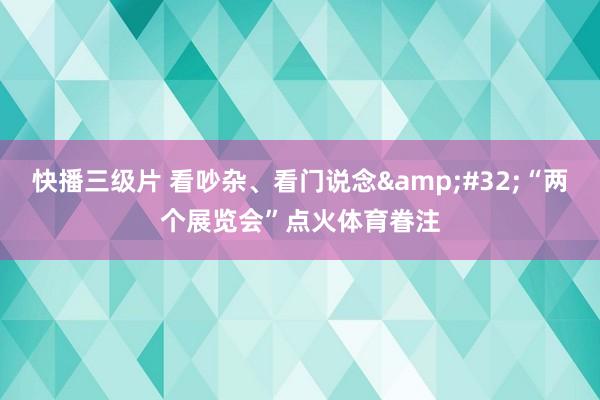 快播三级片 看吵杂、看门说念&#32;“两个展览会”点火体育眷注