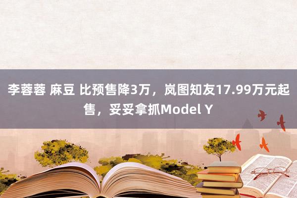 李蓉蓉 麻豆 比预售降3万，岚图知友17.99万元起售，妥妥拿抓Model Y