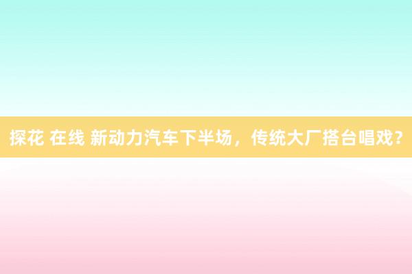 探花 在线 新动力汽车下半场，传统大厂搭台唱戏？