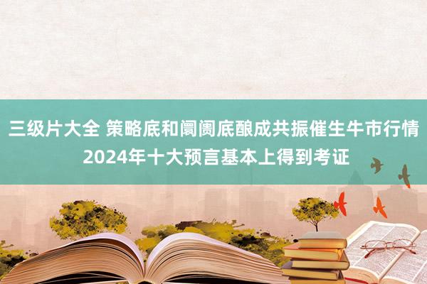 三级片大全 策略底和阛阓底酿成共振催生牛市行情 2024年十大预言基本上得到考证