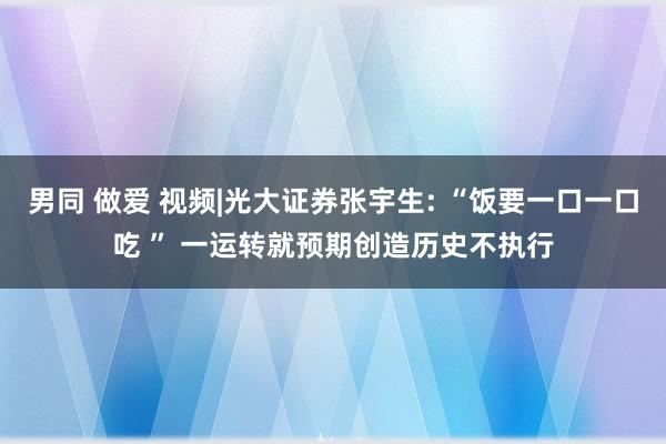 男同 做爱 视频|光大证券张宇生: “饭要一口一口吃 ” 一运转就预期创造历史不执行