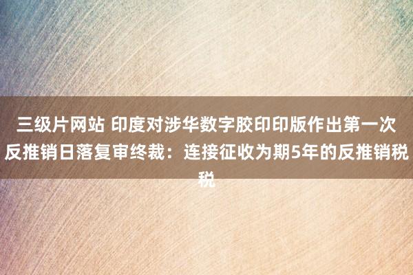 三级片网站 印度对涉华数字胶印印版作出第一次反推销日落复审终裁：连接征收为期5年的反推销税