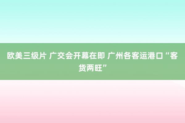 欧美三级片 广交会开幕在即 广州各客运港口“客货两旺”