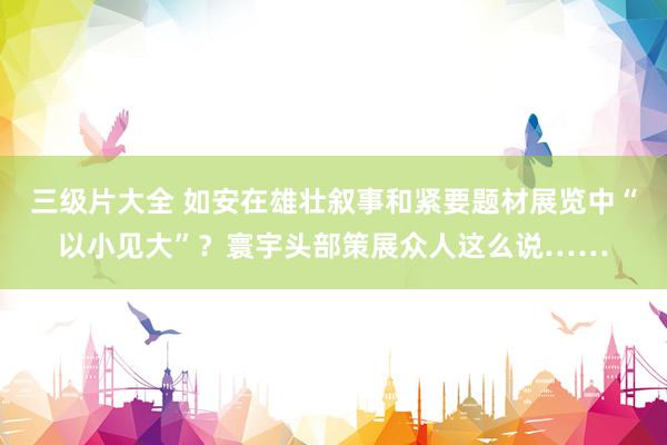 三级片大全 如安在雄壮叙事和紧要题材展览中“以小见大”？寰宇头部策展众人这么说……