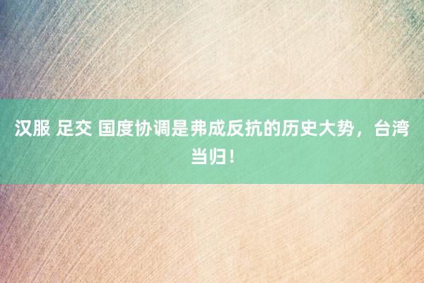 汉服 足交 国度协调是弗成反抗的历史大势，台湾当归！