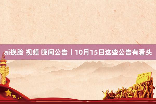 ai换脸 视频 晚间公告丨10月15日这些公告有看头