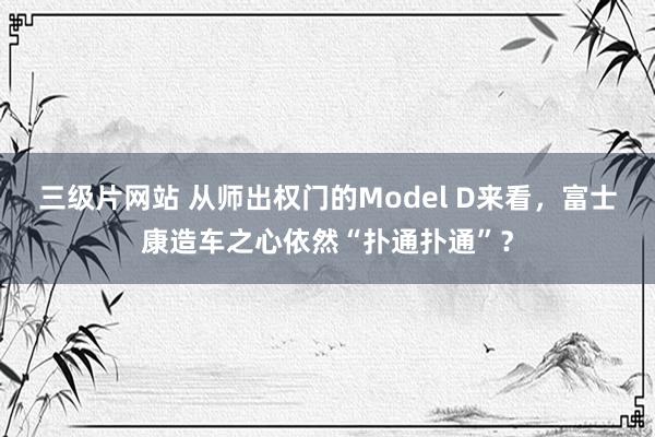 三级片网站 从师出权门的Model D来看，富士康造车之心依然“扑通扑通”？