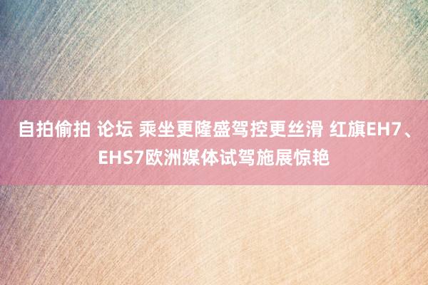 自拍偷拍 论坛 乘坐更隆盛驾控更丝滑 红旗EH7、EHS7欧洲媒体试驾施展惊艳