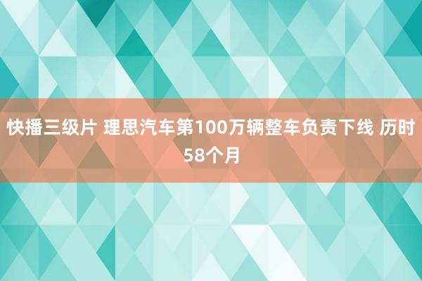 快播三级片 理思汽车第100万辆整车负责下线 历时58个月