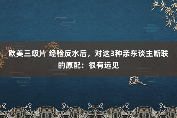 欧美三级片 经验反水后，对这3种亲东谈主断联的原配：很有远见