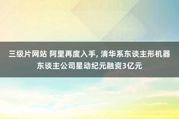 三级片网站 阿里再度入手， 清华系东谈主形机器东谈主公司星动纪元融资3亿元