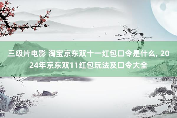 三级片电影 淘宝京东双十一红包口令是什么， 2024年京东双11红包玩法及口令大全