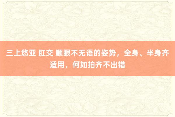 三上悠亚 肛交 顺眼不无语的姿势，全身、半身齐适用，何如拍齐不出错