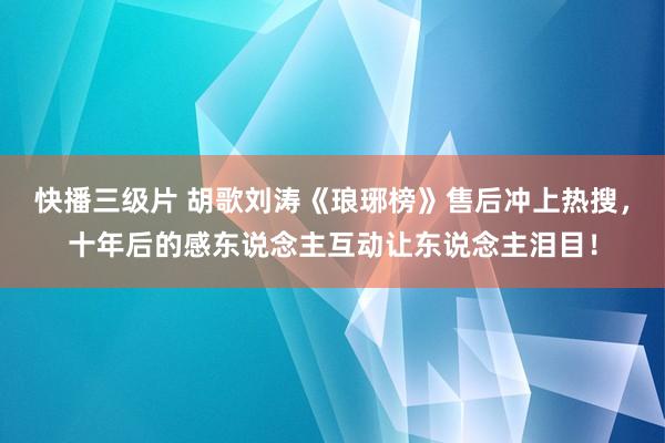 快播三级片 胡歌刘涛《琅琊榜》售后冲上热搜，十年后的感东说念主互动让东说念主泪目！