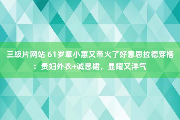 三级片网站 61岁章小蕙又带火了好意思拉德穿搭：贵妇外衣+诚恳裙，显耀又洋气