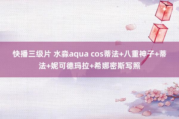 快播三级片 水淼aqua cos蒂法+八重神子+蒂法+妮可德玛拉+希娜密斯写照