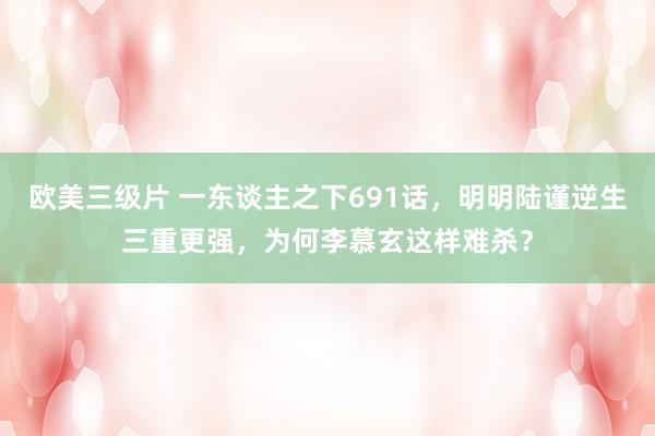 欧美三级片 一东谈主之下691话，明明陆谨逆生三重更强，为何李慕玄这样难杀？