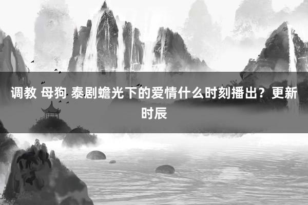 调教 母狗 泰剧蟾光下的爱情什么时刻播出？更新时辰