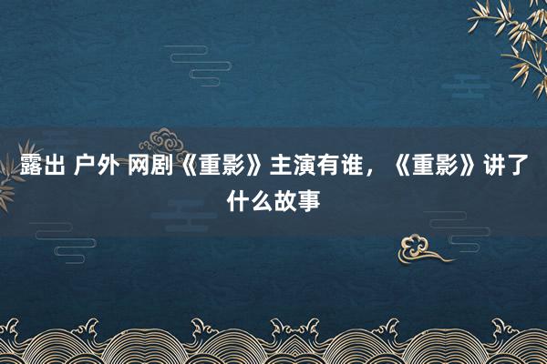 露出 户外 网剧《重影》主演有谁，《重影》讲了什么故事