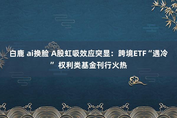 白鹿 ai换脸 A股虹吸效应突显：跨境ETF“遇冷” 权利类基金刊行火热