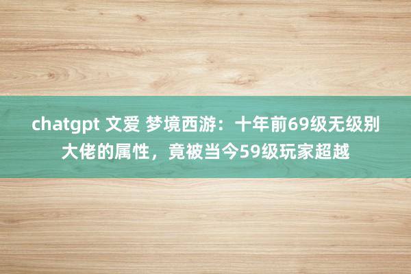 chatgpt 文爱 梦境西游：十年前69级无级别大佬的属性，竟被当今59级玩家超越