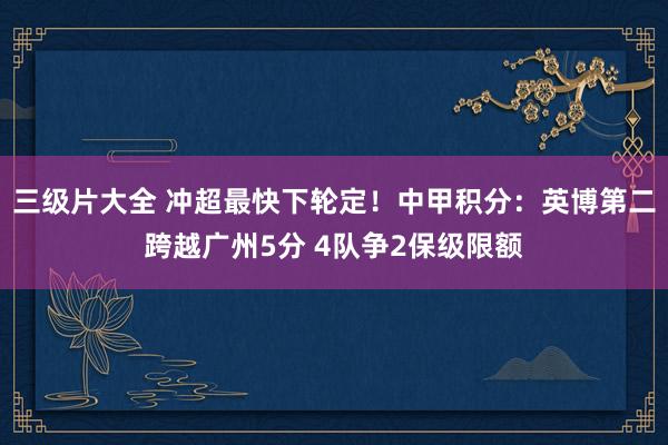 三级片大全 冲超最快下轮定！中甲积分：英博第二跨越广州5分 4队争2保级限额