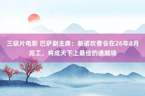 三级片电影 巴萨副主席：新诺坎普会在26年8月完工，将成天下上最佳的通顺场