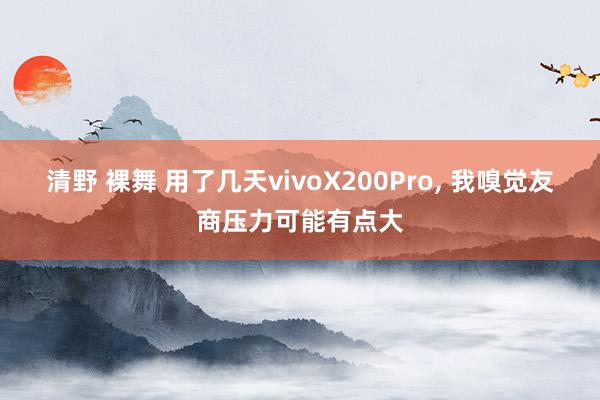 清野 裸舞 用了几天vivoX200Pro， 我嗅觉友商压力可能有点大