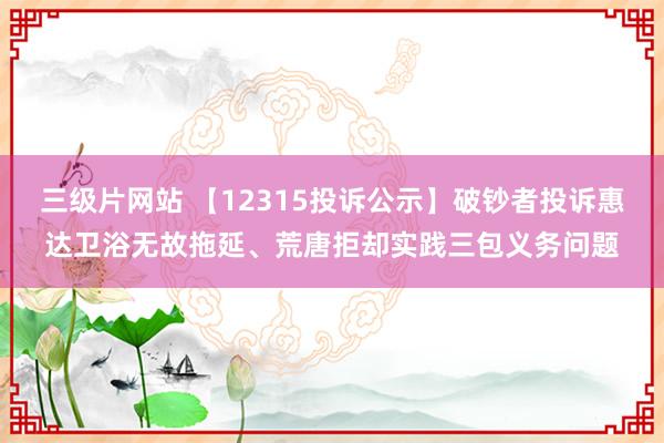 三级片网站 【12315投诉公示】破钞者投诉惠达卫浴无故拖延、荒唐拒却实践三包义务问题