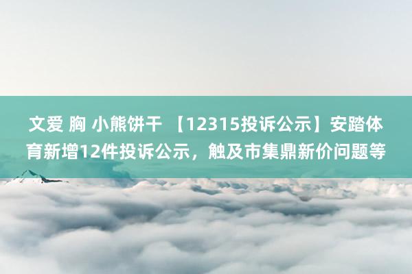 文爱 胸 小熊饼干 【12315投诉公示】安踏体育新增12件投诉公示，触及市集鼎新价问题等