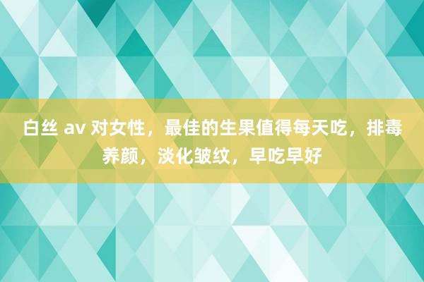 白丝 av 对女性，最佳的生果值得每天吃，排毒养颜，淡化皱纹，早吃早好