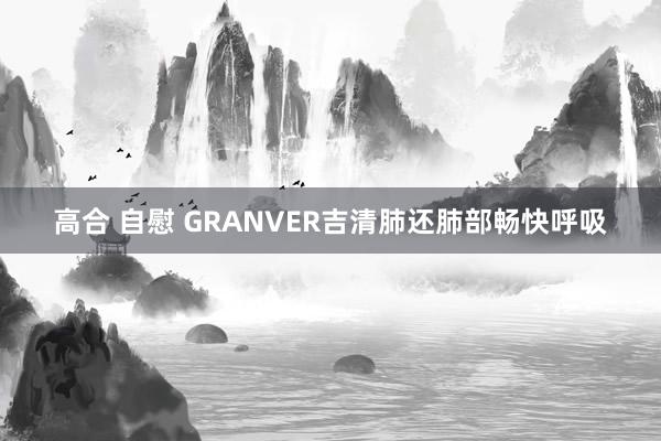 高合 自慰 GRANVER吉清肺还肺部畅快呼吸