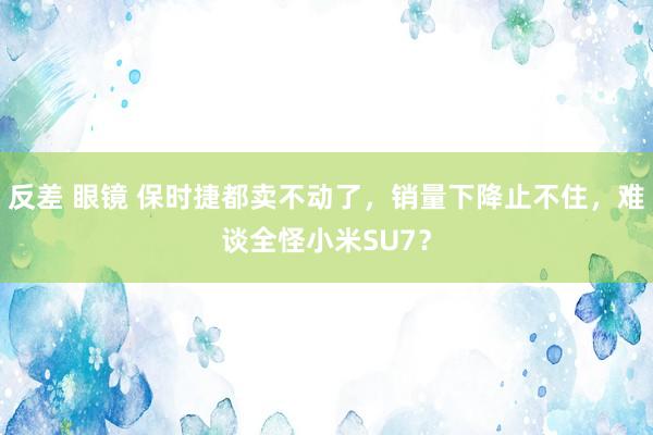 反差 眼镜 保时捷都卖不动了，销量下降止不住，难谈全怪小米SU7？