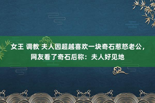 女王 调教 夫人因超越喜欢一块奇石惹怒老公，网友看了奇石后称：夫人好见地